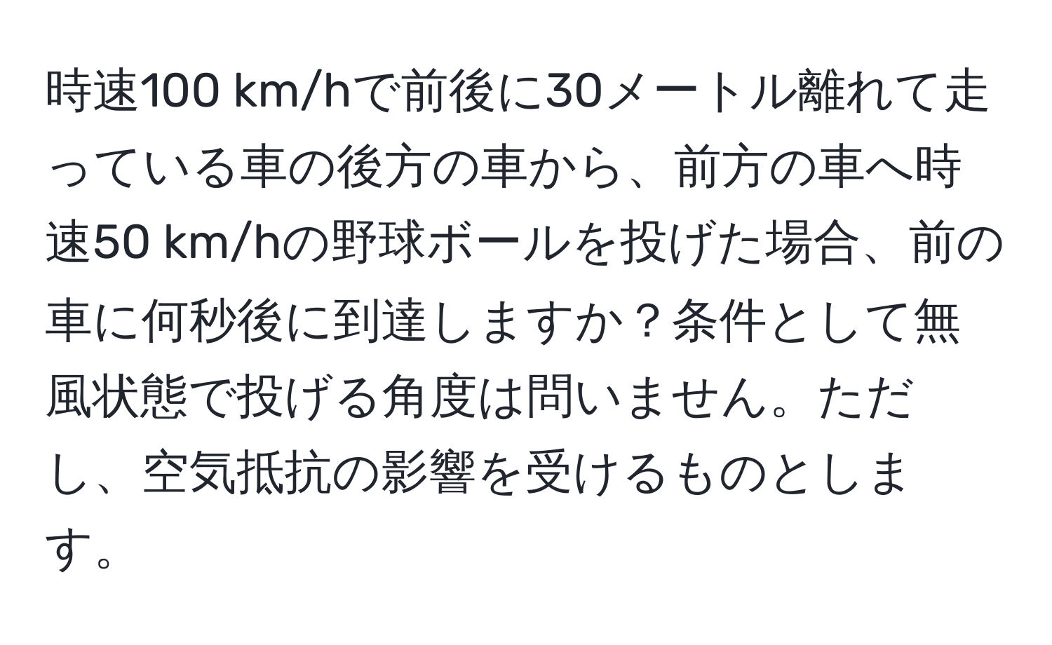 時速100 km/hで前後に30メートル離れて走っている車の後方の車から、前方の車へ時速50 km/hの野球ボールを投げた場合、前の車に何秒後に到達しますか？条件として無風状態で投げる角度は問いません。ただし、空気抵抗の影響を受けるものとします。