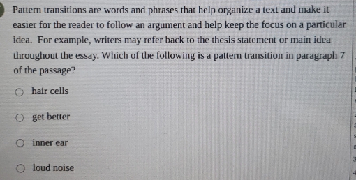 Pattern transitions are words and phrases that help organize a text and make it
easier for the reader to follow an argument and help keep the focus on a particular
idea. For example, writers may refer back to the thesis statement or main idea
throughout the essay. Which of the following is a pattern transition in paragraph 7
of the passage?
hair cells
get better
inner ear
loud noise