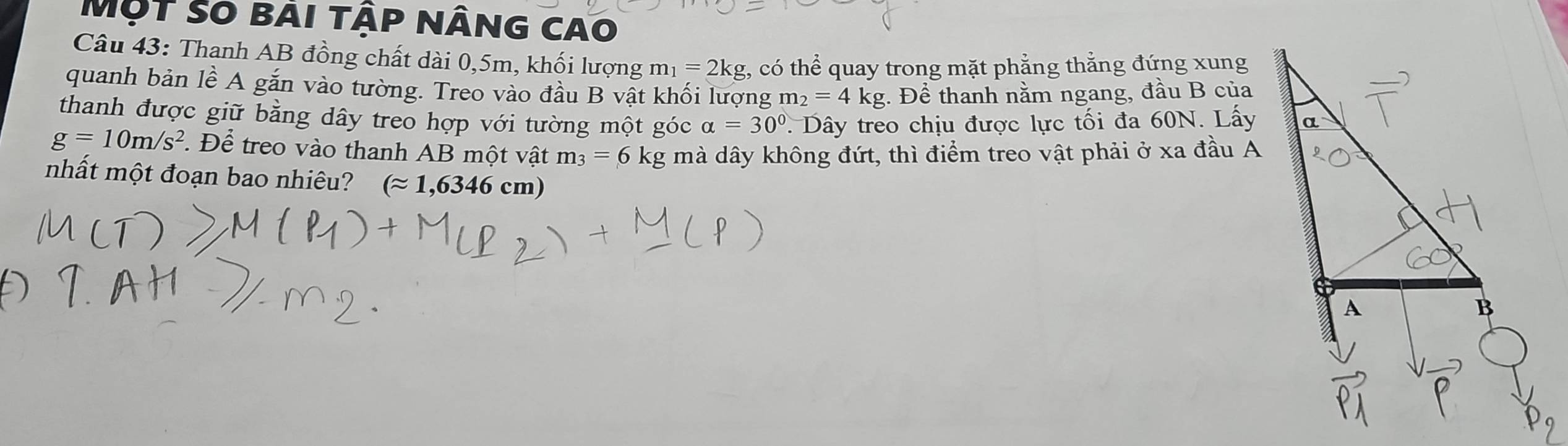 Một so bài tập nâng cao 
Câu 43: Thanh AB đồng chất dài 0, 5m, khối lượng m_1=2kg t, có thể quay trong mặt phẳng thắng đứng xung 
quanh bản lề A gắn vào tường. Treo vào đầu B vật khối lượng m_2=4kg. Để thanh nằm ngang, đầu B của 
thanh được giữ bằng dây treo hợp với tường một góc alpha =30°. Dây treo chịu được lực tối đa 60N. Lấy
g=10m/s^2. Để treo vào thanh AB một vật m_3=6kg mà dây không đứt, thì điểm treo vật phải ở xa đầu A 
nhất một đoạn bao nhiêu? (approx 1,6346cm)