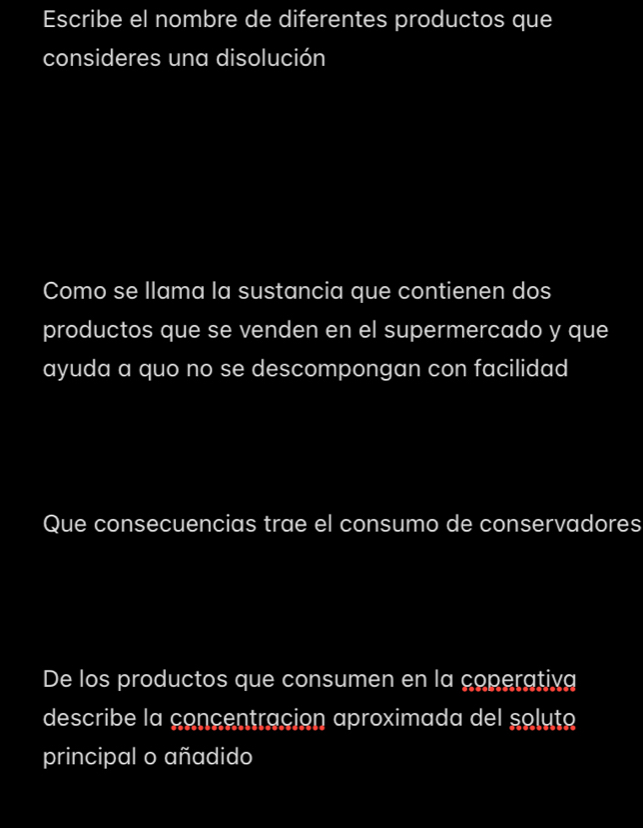 Escribe el nombre de diferentes productos que 
consideres una disolución 
Como se llama la sustancia que contienen dos 
productos que se venden en el supermercado y que 
ayuda a quo no se descompongan con facilidad 
Que consecuencias trae el consumo de conservadores 
De los productos que consumen en la coperativg 
describe la concentracion aproximada del soluto 
principal o añadido