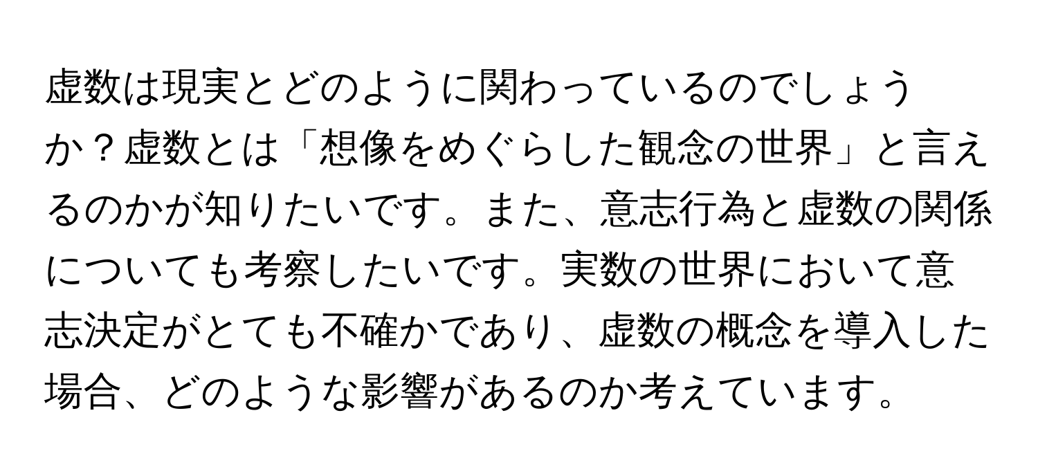 虚数は現実とどのように関わっているのでしょうか？虚数とは「想像をめぐらした観念の世界」と言えるのかが知りたいです。また、意志行為と虚数の関係についても考察したいです。実数の世界において意志決定がとても不確かであり、虚数の概念を導入した場合、どのような影響があるのか考えています。