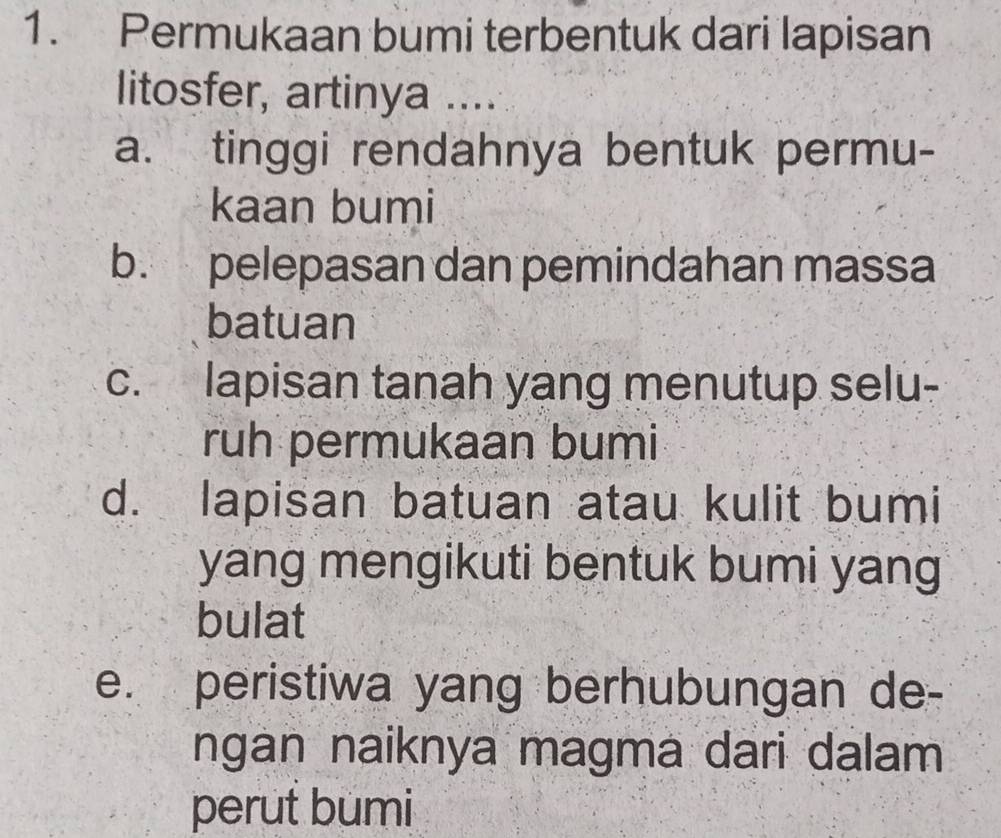 Permukaan bumi terbentuk dari lapisan
litosfer, artinya ....
a. tinggi rendahnya bentuk permu-
kaan bumi
b. pelepasan dan pemindahan massa
batuan
c. lapisan tanah yang menutup selu-
ruh permukaan bumi
d. lapisan batuan atau kulit bumi
yang mengikuti bentuk bumi yang
bulat
e. peristiwa yang berhubungan de-
ngan naiknya magma dari dalam
perut bumi