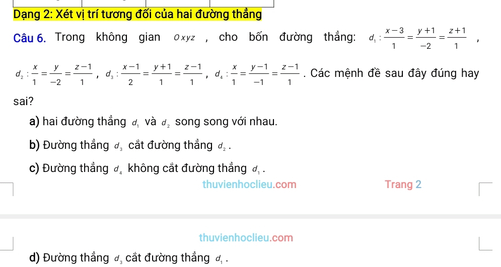 Dạng 2: Xét vị trí tương đối của hai đường thẳng
Câu 6. Trong không gian 0xyz , cho bốn đường thẳng: d_1: (x-3)/1 = (y+1)/-2 = (z+1)/1 ,
d_2: x/1 = y/-2 = (z-1)/1 , d_3: (x-1)/2 = (y+1)/1 = (z-1)/1 , d_4: x/1 = (y-1)/-1 = (z-1)/1 . Các mệnh đề sau đây đúng hay
sai?
a) hai đường thắng đ và d_2 song song với nhau.
b) Đường thẳng d_3 cắt đường thắng d_2.
c) Đường thẳng đ, không cắt đường thẳng đ .
thuvienhoclieu.com Trang 2
thuvienhoclieu.com
d) Đường thẳng d_3 cắt đường thẳng đ .