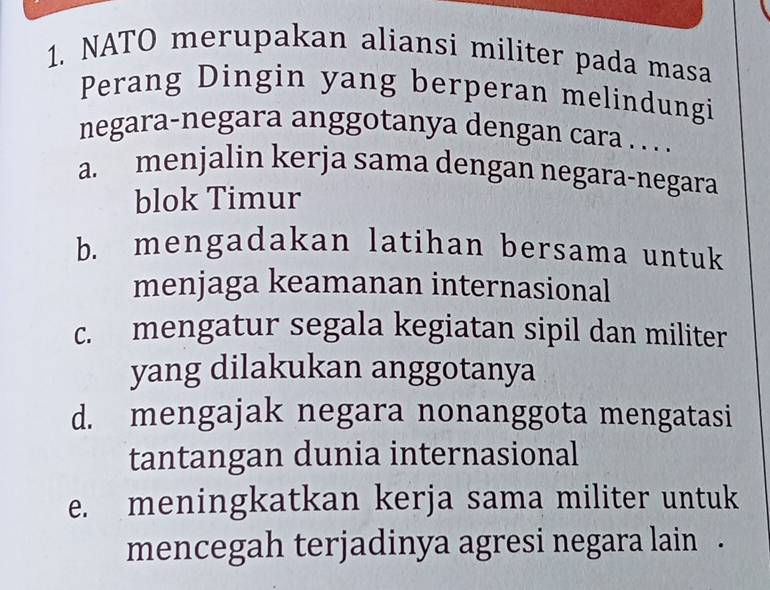 NATO merupakan aliansi militer pada masa
Perang Dingin yang berperan melindungi
negara-negara anggotanya dengan cara . . . .
a. menjalin kerja sama dengan negara-negara
blok Timur
b. mengadakan latihan bersama untuk
menjaga keamanan internasional
c. mengatur segala kegiatan sipil dan militer
yang dilakukan anggotanya
d. mengajak negara nonanggota mengatasi
tantangan dunia internasional
e. meningkatkan kerja sama militer untuk
mencegah terjadinya agresi negara lain .