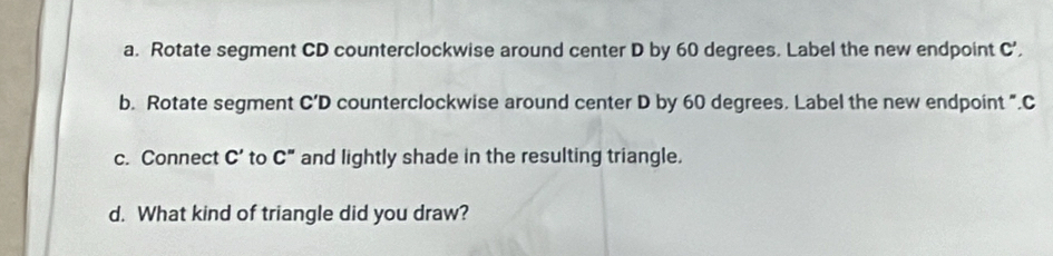 Rotate segment CD counterclockwise around center D by 60 degrees. Label the new endpoint C’, 
b. Rotate segment C'D counterclockwise around center D by 60 degrees. Label the new endpoint ". C
c. Connect C' to C'' and lightly shade in the resulting triangle. 
d. What kind of triangle did you draw?