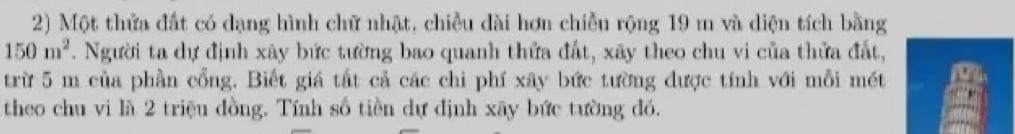 Một thửa đất có dạng hình chữ nhật, chiều dài hơn chiều rộng 19 m và diện tích bằng
150m^2. Người ta dự định xây bức tường bao quanh thứa đất, xãy theo chu vi của thửa đất, 
trừ 5 m của phần cổng, Biết giá tất cả các chi phí xây bức tường được tính với mỗi mét 
theo chu vi là 2 triệu đồng. Tính số tiền dự định xãy bức tường đó.