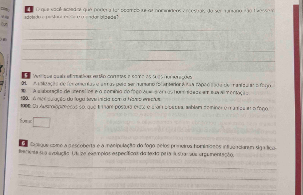 como O que você acredita que poderia ter ocorrido se os hominídeos ancestrais do ser humano não tivessem 
e de adotado a postura ereta e o andar bípede? 
_ 
com 
Ö ao 
_ 
_ 
_ 
Verifique quais afirmativas estão corretas e some as suas numerações. 
01. A utilização de ferramentas e armas pelo ser humano foi anterior à sua capacidade de manipular o fogo. 
10. A elaboração de utensílios e o domínio do fogo auxiliaram os hominídeos em sua alimentação. 
100. A manipulação do fogo teve início com o Homo erectus. 
1000. Os Austrolopithecus sp, que tinham postura ereta e eram bípedes, sabiam dominar e manipular o fogo. 
Soma: 
S Explique como a descoberta e a manipulação do fogo pelos primeiros hominídeos influenciaram significa- 
tivamente sua evolução. Utilize exemplos específicos do texto para ilustrar sua argumentação. 
_ 
_ 
_