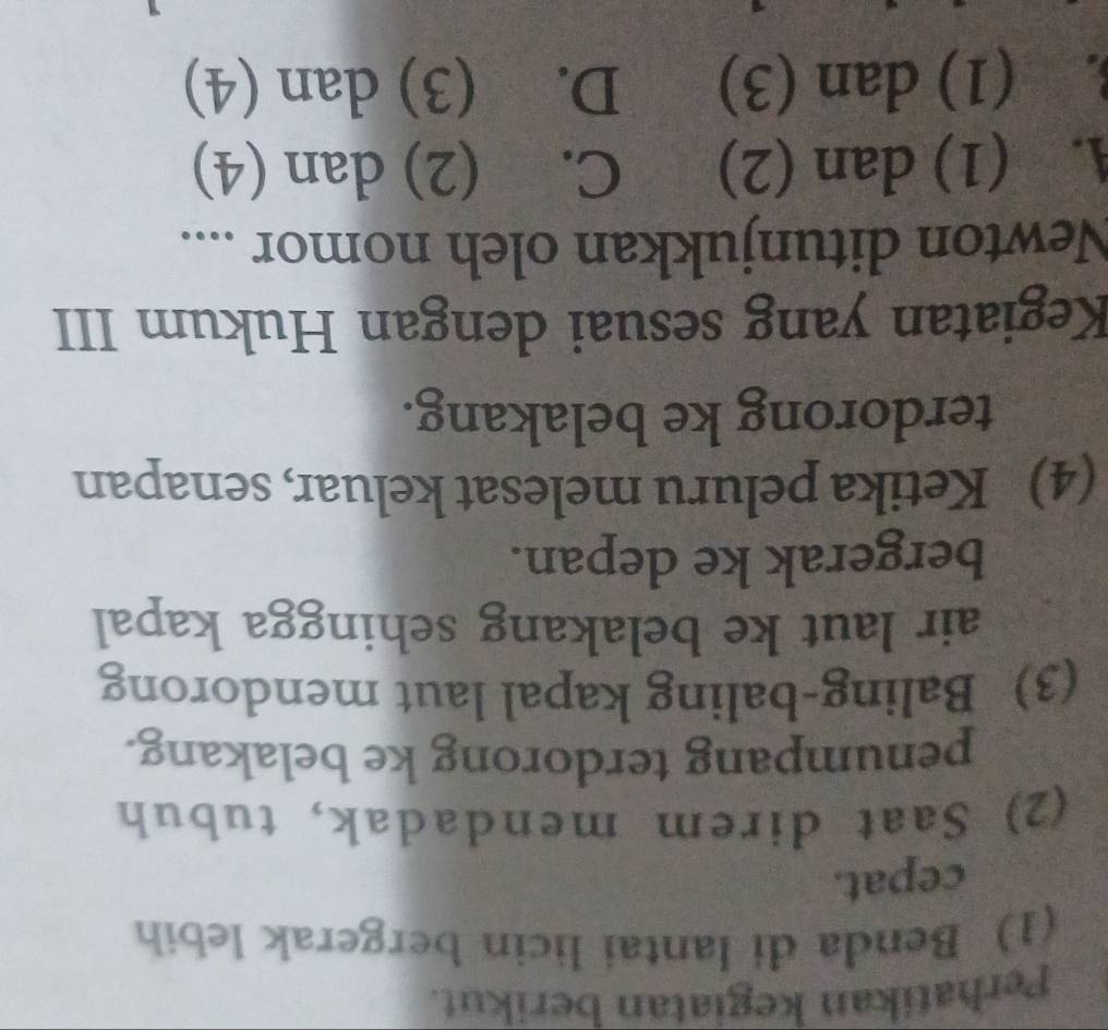 Perhatikan kegiatan berikut.
(1) Benda di lantai licin bergerak lebih
cepat.
(2) Saat direm mendadak, tubuh
penumpang terdorong ke belakang.
(3) Baling-baling kapal laut mendorong
air laut ke belakang sehingga kapal
bergerak ke depan.
(4) Ketika peluru melesat keluar, senapan
terdorong ke belakang.
Kegiatan yang sesuai dengan Hukum III
Newton ditunjukkan oleh nomor ....
A. (1) dan (2) C. (2) dan (4). (1) dan (3) D. (3) dan (4)
