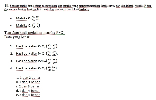 Seorang analis data sedang mengerjakan dua matriks yang merepresentasikan hasil survey dari dua lokasi. Matriks P dan
O menggambarkan hașil analișis penjualan produk di dua lokasi berbeda
Matriks P=beginpmatrix 5&8 6&7endpmatrix
Matriks Q=beginpmatrix 3&4 2&5endpmatrix
Tentukan hasil perkalian matriks P* Q. 
Data yang benar:
1. Hasil perkalian P* Q=beginpmatrix 34&57 26&59endpmatrix. 
2. Hasil perkalian P* Q=beginpmatrix 34&46 26&61endpmatrix. 
3. Hasil perkalian P* Q=beginpmatrix 34&59 26&50endpmatrix. 
4. Hasil perkalian P* Q=beginpmatrix 31&58 28&62endpmatrix.
a. 1 dan 2 benar
b. 1 dan 3 benar
c. 2 dan 3 benar
d. 2 dan 4 benar
e. 3 dan 4 benar