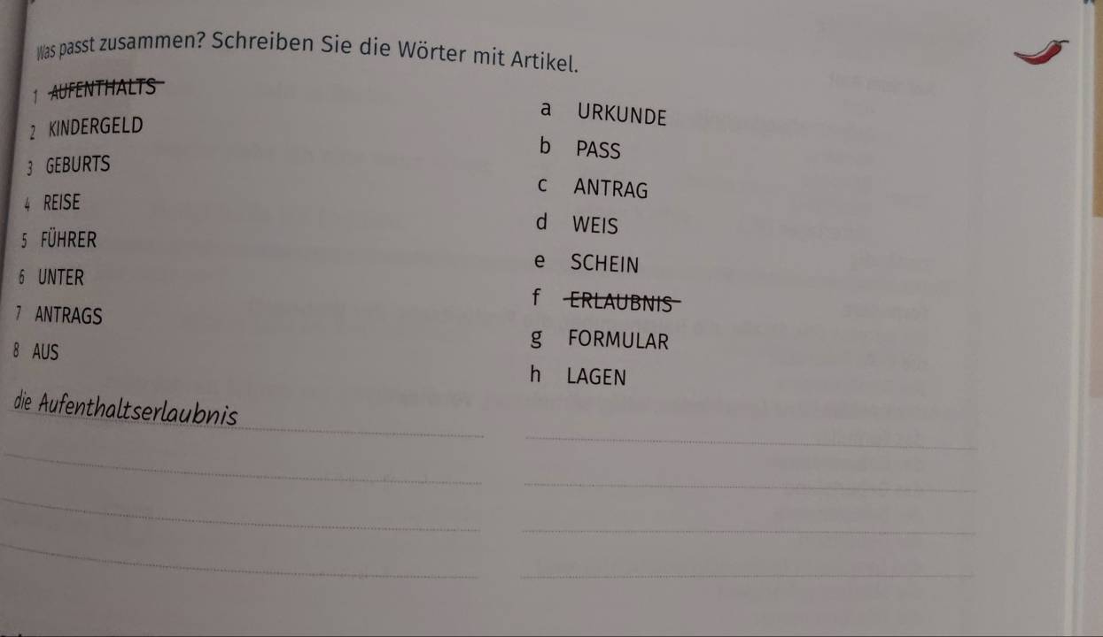 Was passt zusammen? Schreiben Sie die Wörter mit Artikel.
1 AUFENTHALTS
a URKUNDE
2 KINDERGELD
b PASS
3 GEBURTS
c ANTRAG
4 REISE
d WEIS
5 führer e SCHEIN
6 UNTER f ERLAUBNIS
7 ANTRAGS
g FORMULAR
8 AUS h LAGEN
_
_
die Aufenthaltserlaubnis
_
_
_
_
_
_
_
_
_