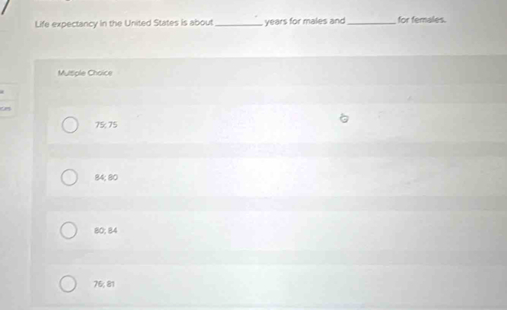Life expectancy in the United States is about _years for males and _for females.
Multiple Choice
7575
84; 80
80; 84
76; 81
