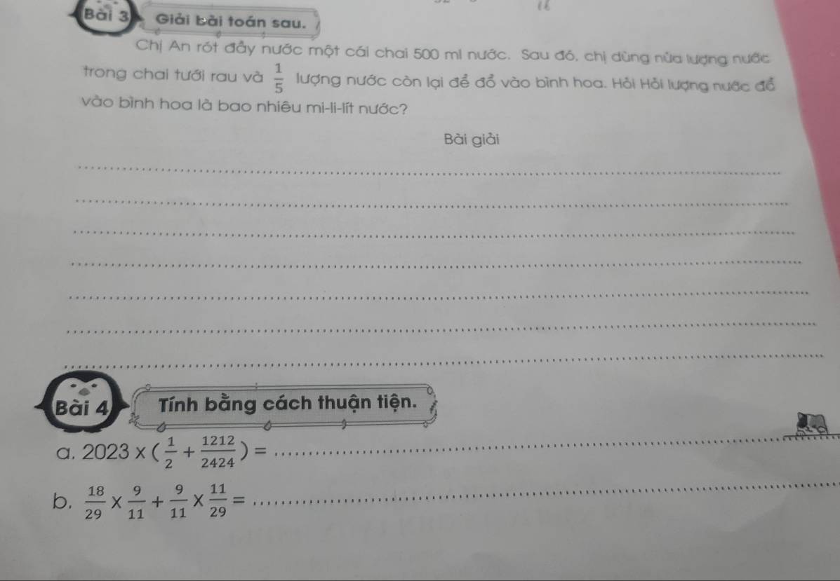 Giải bài toán sau. 
Chị An rót đầy nước một cái chai 500 mi nước. Sau đó, chị dùng nửa lượng nước 
trong chai tưới rau và  1/5  lượng nước còn lại để đổ vào bình hoa. Hỏi Hỏi lượng nước đổ 
vào bình hoa là bao nhiêu mi-li-lít nước? 
Bài giải 
_ 
_ 
_ 
_ 
_ 
_ 
_ 
Bài 4 Tính bằng cách thuận tiện. 
a. 2023* ( 1/2 + 1212/2424 )=
_ 
b.  18/29 *  9/11 + 9/11 *  11/29 =
_