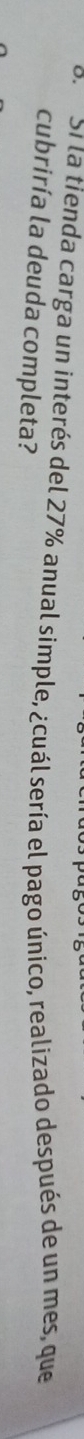 Si la tienda carga un interés del 27% anual simple, ¿cuál sería el pago único, realizado después de un mes, que 
cubriría la deuda completa?