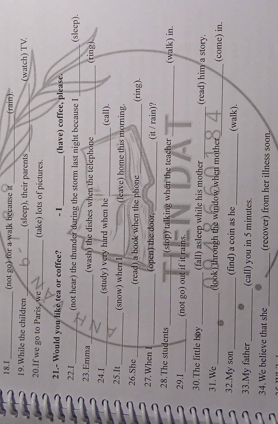 I_ (not go) for a walk because it_ _(rain). 
19.While the children_ (sleep), their parents __(watch) TV. 
20.If we go to Paris, we_ (take) lots of pictures. 
21.- Would you like tea or coffee? - I_ (have) coffee, please. 
22.I _(not hear) the thunder during the storm last night because I _(sleep). 
23.Emma _(wash) the dishes when the telephone _(ring). 
24.I 
_(study) very hard when he _(call). 
25.It_ (snow) when I _(leave) home this morning. 
26.She_ (read) a book when the phone 
_(ring). 
27.When I _(open) the door, 
_(it / rain)? 
28.The students _(stop) talking when the teacher _(walk) in. 
29.I _(not go) out if it rains. 
30.The little boy _(fall) asleep while his mother _(read) him a story. 
31.We 
_(look) through the window when mother ___ _ 
_(come) in. 
32.My son_ (find) a coin as he _(walk). 
33.My father _(call) you in 5 minutes. 
34.We believe that she _(recover) from her illness soon.