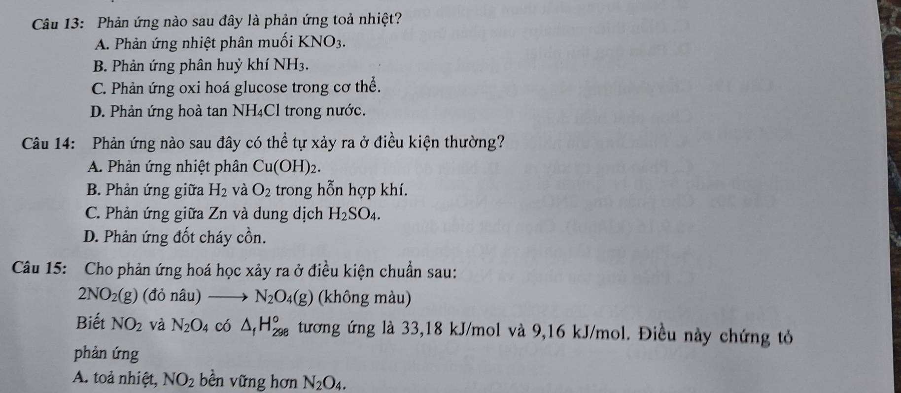 Phản ứng nào sau đây là phản ứng toả nhiệt?
A. Phản ứng nhiệt phân muối KNO_3.
B. Phản ứng phân huỷ khí NH3.
C. Phản ứng oxi hoá glucose trong cơ thể.
D. Phản ứng hoà tan NH₄Cl trong nước.
Câu 14: Phản ứng nào sau đây có thể tự xảy ra ở điều kiện thường?
A. Phản ứng nhiệt phân Cu(OH)_2.
B. Phản ứng giữa H_2 và O_2 trong hỗn hợp khí.
C. Phản ứng giữa Zn và dung dịch H_2SO_4.
D. Phản ứng đốt cháy cồn.
Câu 15: Cho phản ứng hoá học xảy ra ở điều kiện chuẩn sau:
2NO_2(g) (đỏ nâu) N_2O_4(g) (không màu)
Biết NO_2 và N_2O 4 có △ _fH_(298)° tương ứng là 33, 18 kJ/mol và 9,16 kJ/mol. Điều này chứng tỏ
phản ứng
A. toả nhiệt, NO_2 bền vững hơn N_2O_4.