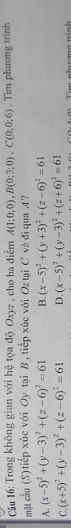 Trong không gian với hệ tọa độ Oxyz , cho ba điểm A(1;0;0), B(0;3;0), C(0;0;6). Tìm phương trình
mặt cầu (S) tiếp xúc với Oy tại B, tiếp xúc với Oz tại C và đi qua A ?
A. (x-5)^2+(y-3)^2+(z-6)^2=61 B. (x-5)^2+(y+3)^2+(z-6)^2=61
C. (x+5)^2+(y-3)^2+(z-6)^2=61
D. (x-5)^2+(y-3)^2+(z+6)^2=61
Tim phượng trình