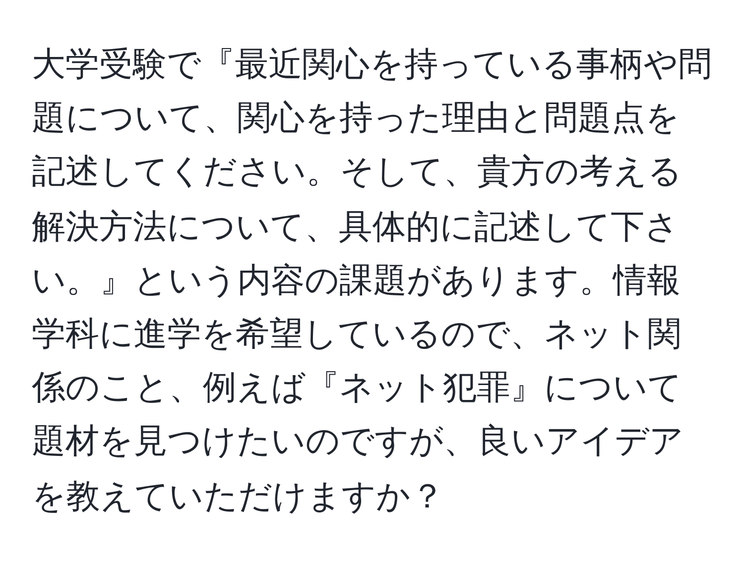 大学受験で『最近関心を持っている事柄や問題について、関心を持った理由と問題点を記述してください。そして、貴方の考える解決方法について、具体的に記述して下さい。』という内容の課題があります。情報学科に進学を希望しているので、ネット関係のこと、例えば『ネット犯罪』について題材を見つけたいのですが、良いアイデアを教えていただけますか？