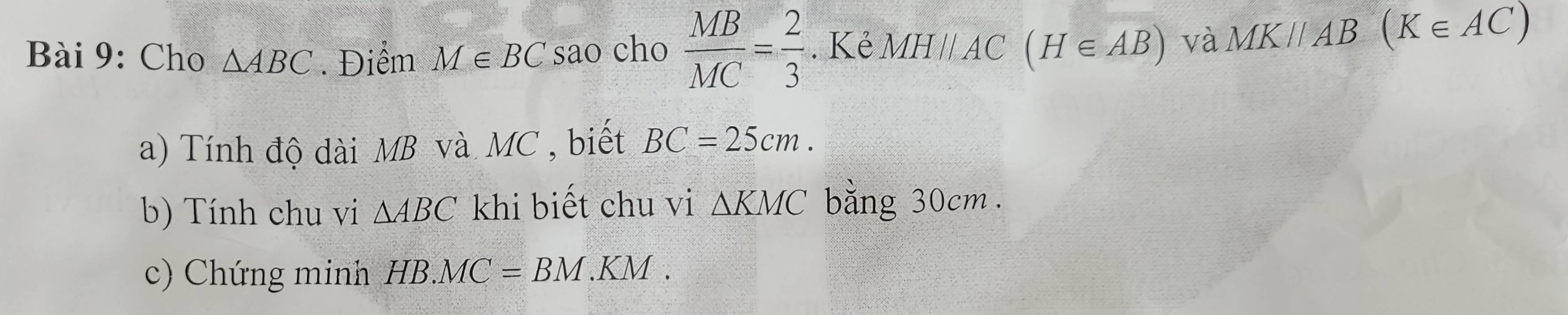 Cho △ ABC. Điểm M∈ BC sao cho  MB/MC = 2/3 . Kẻ MHparallel AC (H∈ AB) và MKparallel AB(K∈ AC)
a) Tính độ dài MB và MC , biết BC=25cm. 
b) Tính chu vi △ ABC khi biết chu vi △ KMC bằng 30cm. 
c) Chứng minh HB.MC=BM.KM.