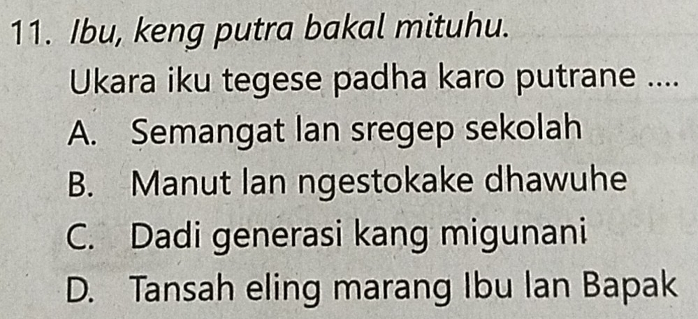 Ibu, keng putra bakal mituhu.
Ukara iku tegese padha karo putrane ....
A. Semangat lan sregep sekolah
B. Manut lan ngestokake dhawuhe
C. Dadi generasi kang migunani
D. Tansah eling marang Ibu Ian Bapak