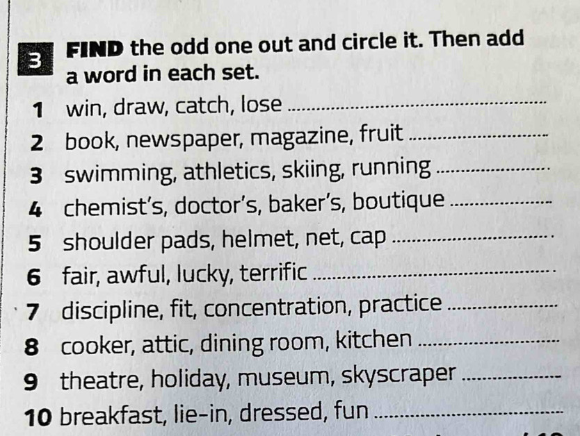 FIND the odd one out and circle it. Then add 
a word in each set. 
1 win, draw, catch, lose_ 
2 book, newspaper, magazine, fruit_ 
3 swimming, athletics, skiing, running_ 
4 chemist’s, doctor’s, baker’s, boutique_ 
5 shoulder pads, helmet, net, cap_ 
6 fair, awful, lucky, terrific_ 
7 discipline, fit, concentration, practice_ 
8 cooker, attic, dining room, kitchen_ 
9 theatre, holiday, museum, skyscraper_ 
10 breakfast, lie-in, dressed, fun_