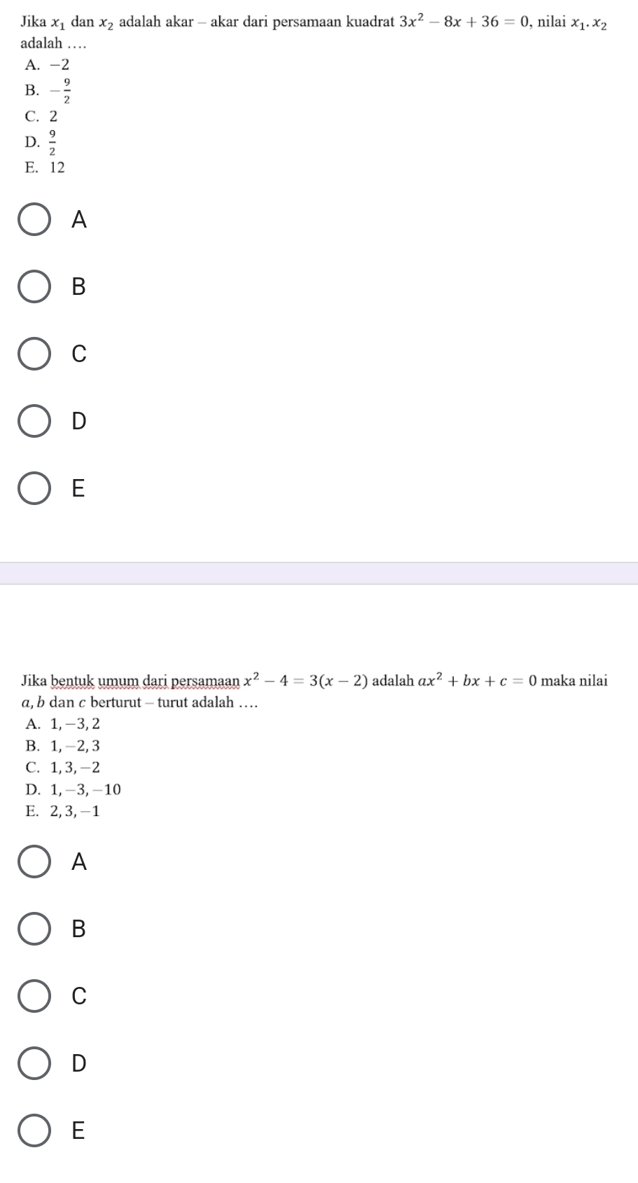 Jika x_1 dan x_2 adalah akar - akar dari persamaan kuadrat 3x^2-8x+36=0 , nilai x_1.x_2
adalah …
A. -2
B. - 9/2 
C. 2
D.  9/2 
E. 12
A
B
C
D
E
Jika bentuk umum dari persamaan x^2-4=3(x-2) adalah ax^2+bx+c=0 maka nilai
a, b dan c berturut - turut adalah …
A. 1, -3, 2
B. 1, -2, 3
C. 1, 3, -2
D. 1, -3, -10
E. 2, 3, -1
A
B
C
D
E