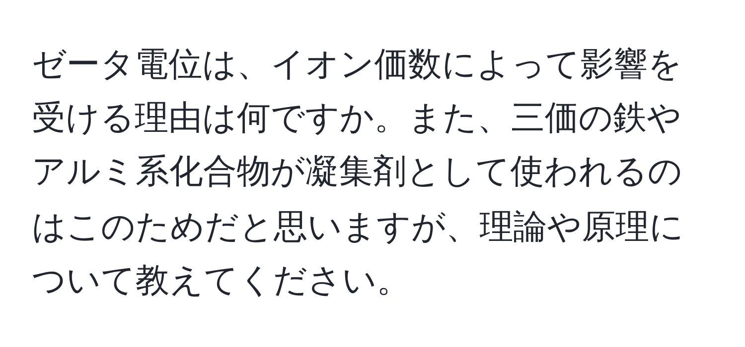 ゼータ電位は、イオン価数によって影響を受ける理由は何ですか。また、三価の鉄やアルミ系化合物が凝集剤として使われるのはこのためだと思いますが、理論や原理について教えてください。