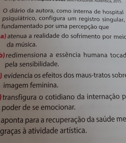 Honzonte: Autentica, 2015.
O diário da autora, como interna de hospital
psiquiátrico, configura um registro singular,
fundamentado por uma percepção que
a) atenua a realidade do sofrimento por meic
da música.
b)redimensiona a essência humana tocad
pela sensibilidade.
) evidencia os efeitos dos maus-tratos sobre
imagem feminina.
Otransfigura o cotidiano da internação p
poder de se emocionar.
aponta para a recuperação da saúde me
graças à atividade artística.