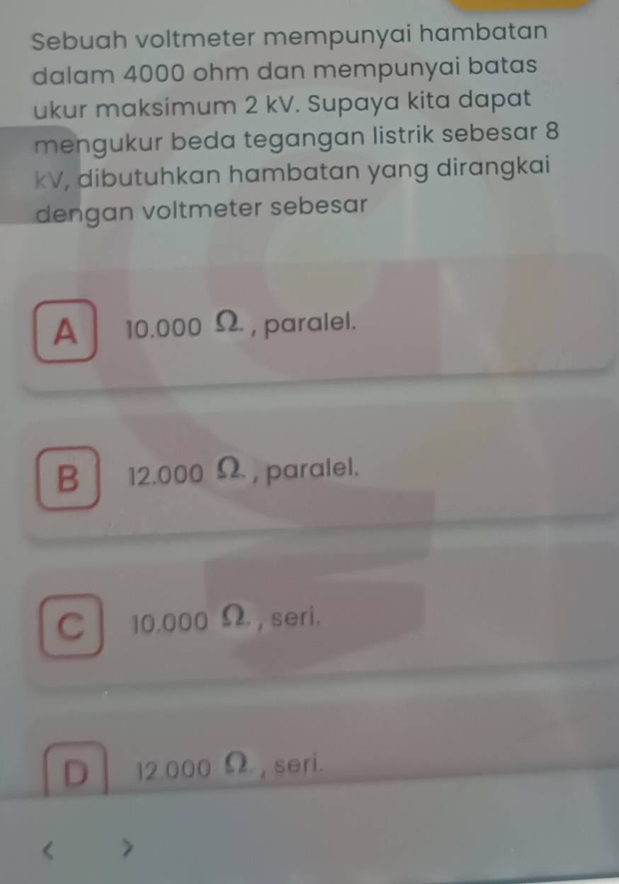 Sebuah voltmeter mempunyai hambatan
dalam 4000 ohm dan mempunyai batas
ukur maksimum 2 kV. Supaya kita dapat
mengukur beda tegangan listrik sebesar 8
kV, dibutuhkan hambatan yang dirangkai
dengan voltmeter sebesar
A 10.000 Ω, paralel.
B 12.000 Ω , paralel.
C 10.000 Ω , seri.
D 12.000 Ω, seri.