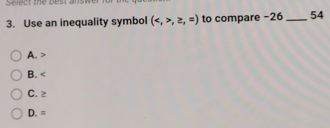 Select the best answ
3. Use an inequality symbol (,≥ ,=) to compare -26 _ 54
A.
B.
C. ≥
D. =