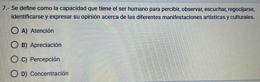 7.- Se define como la capacidad que tiene el ser humano para percibir, observar, escuchar, regocijarse,
identificarse y expresar su opinión acerca de las diferentes manifestaciones artísticas y culturales.
A) Atención
B) Apreciación
C) Percepción
D) Concentración