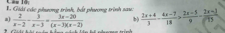 Cau 10: 
1. Giải các phương trình, bắt phương trình sau: 
a)  2/x-2 - 3/x-3 = (3x-20)/(x-3)(x-2)   (2x+4)/3 - (4x-7)/18 > (2x-5)/9 - (2x-1)/15 
b) 
2. Giải hài toái L à ng tánh lên hê nhrơng trình