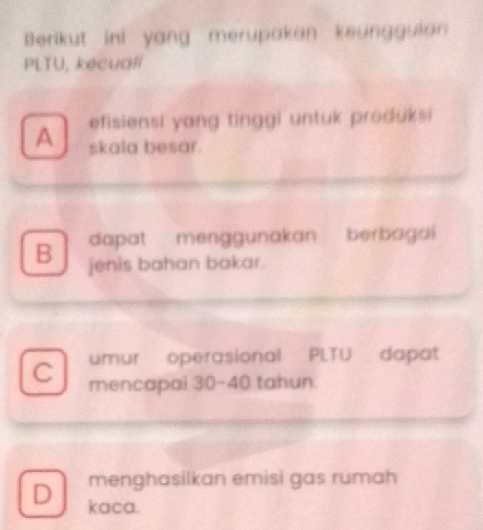 Berikut ini yang merupakan keungguian
PLTU, kecuall
A efisiensi yang tinggi untuk produksi
skala besar.
B dapat menggunakan berbagai
jenis bahan bakar.
C umur operasional PLTU dapat
mencapai 30-40 tahun.
menghasilkan emisi gas rumah
D kaca.