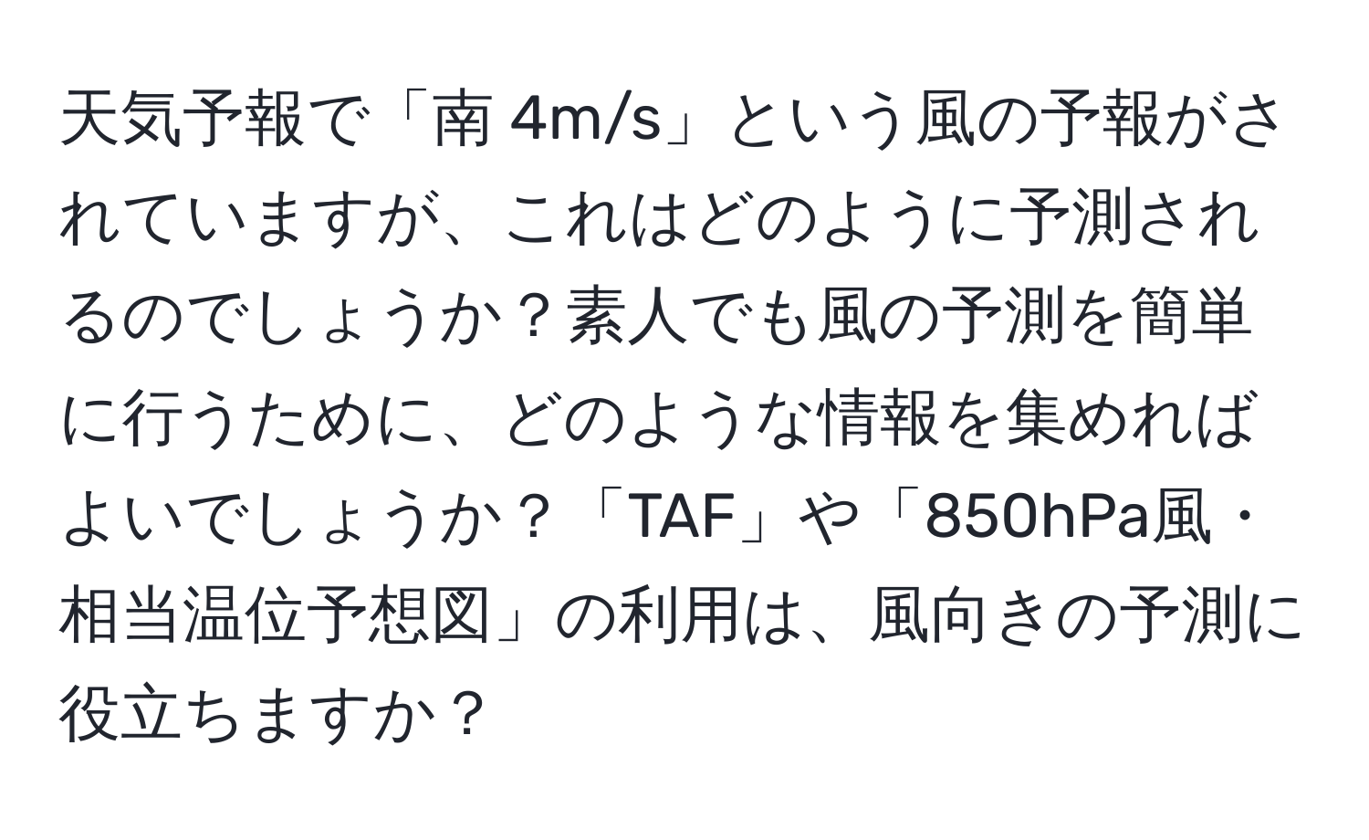 天気予報で「南 4m/s」という風の予報がされていますが、これはどのように予測されるのでしょうか？素人でも風の予測を簡単に行うために、どのような情報を集めればよいでしょうか？「TAF」や「850hPa風・相当温位予想図」の利用は、風向きの予測に役立ちますか？