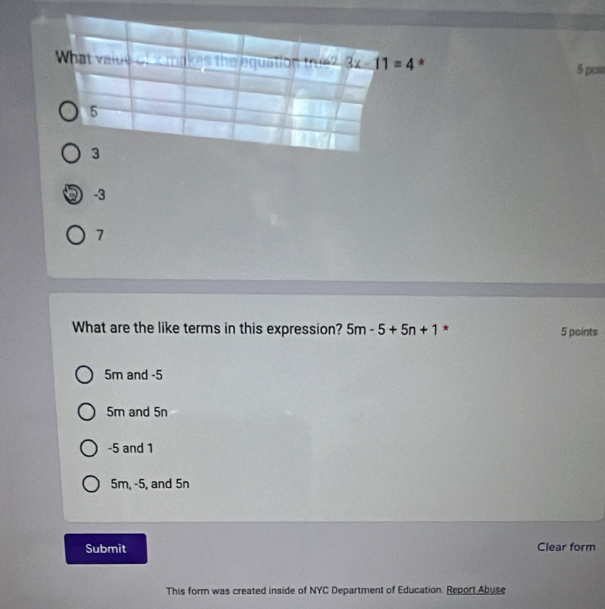 What value of x makes the equation true? 3x-11=4 * 5 pai
5
3
-3
7
What are the like terms in this expression? 5m-5+5n+1 * 5 points
5m and -5
5m and 5n
-5 and 1
5m, -5, and 5n
Submit Clear form
This form was created inside of NYC Department of Education. Report Abuse