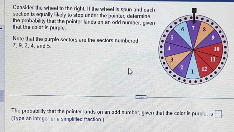 Consider the wheel to the right. If the wheel is spun and each 
section is equally likely to stop under the pointer, determine 
the probability that the pointer lands on an odd number, given 
that the color is purple. 7 8
6
Note that the purple sectors are the sectors numbered 5
9
7, 9, 2, 4, and 5. 4 10
3
11
2 12
1
The probability that the pointer lands on an odd number, given that the color is purple, is □ . 
(Type an integer or a simplified fraction.)