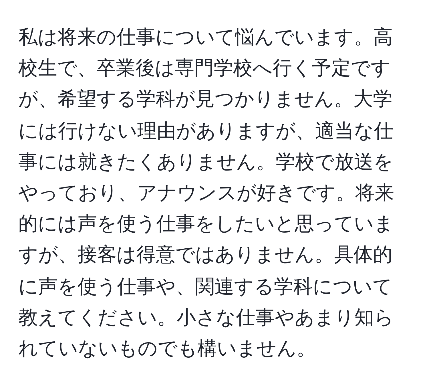 私は将来の仕事について悩んでいます。高校生で、卒業後は専門学校へ行く予定ですが、希望する学科が見つかりません。大学には行けない理由がありますが、適当な仕事には就きたくありません。学校で放送をやっており、アナウンスが好きです。将来的には声を使う仕事をしたいと思っていますが、接客は得意ではありません。具体的に声を使う仕事や、関連する学科について教えてください。小さな仕事やあまり知られていないものでも構いません。