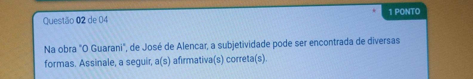 PONTO 
Questão 02 de 04 
Na obra "O Guarani", de José de Alencar, a subjetividade pode ser encontrada de diversas 
formas. Assinale, a seguir, a(s) afirmativa(s) correta(s).