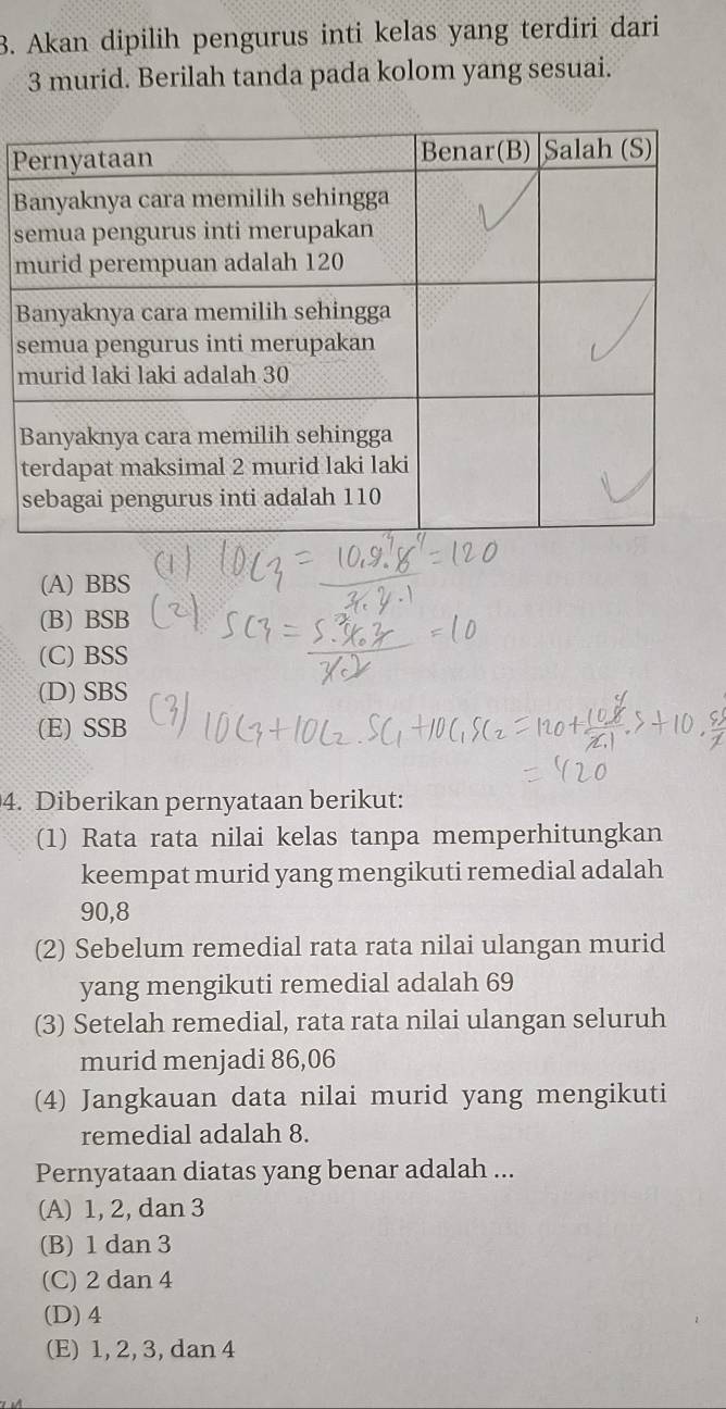 Akan dipilih pengurus inti kelas yang terdiri dari
3 murid. Berilah tanda pada kolom yang sesuai.
P
B
s
m
B
s
m
(A) BBS
(B) BSB
(C) BSS
(D) SBS
(E) SSB
4. Diberikan pernyataan berikut:
(1) Rata rata nilai kelas tanpa memperhitungkan
keempat murid yang mengikuti remedial adalah
90, 8
(2) Sebelum remedial rata rata nilai ulangan murid
yang mengikuti remedial adalah 69
(3) Setelah remedial, rata rata nilai ulangan seluruh
murid menjadi 86,06
(4) Jangkauan data nilai murid yang mengikuti
remedial adalah 8.
Pernyataan diatas yang benar adalah ...
(A) 1, 2, dan 3
(B) 1 dan 3
(C) 2 dan 4
(D) 4
(E) 1, 2, 3, dan 4