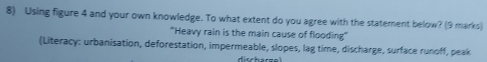 Using figure 4 and your own knowledge. To what extent do you agree with the statement below? (9 marks) 
“Heavy rain is the main cause of flooding” 
(Literacy: urbanisation, deforestation, impermeable, slopes, lag time, discharge, surface runoff, peak 
disch arg