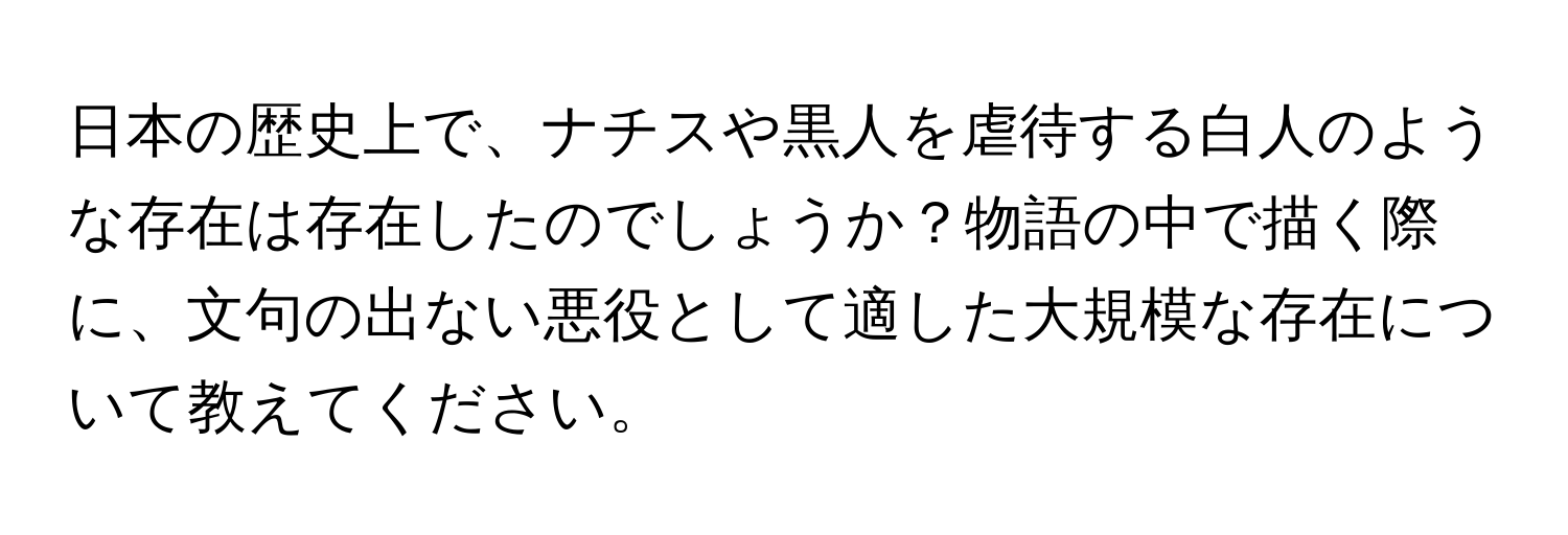 日本の歴史上で、ナチスや黒人を虐待する白人のような存在は存在したのでしょうか？物語の中で描く際に、文句の出ない悪役として適した大規模な存在について教えてください。