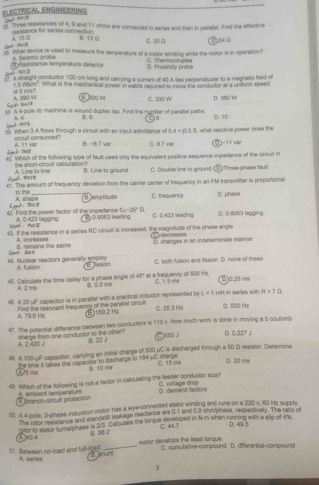 ELECTRICAL ENGINEERING
Spt 2018
35. Three resistances of 4, 9 and 11 ohms are connected in series and then in parallel. Find the effective
resistance for series connection.
A. 15 Ω B. 13 Ω C. 20 Ω D24 Ω
Seot. 2018
36. What device is used to measure the temperature of a motor winding while the motor is in operation?
A. Seismic probe C. Thermocouples
>Resistance temperature detector D. Proximity probe
Spet : 2018
. A straight conductor 100 cm long and carrying a current of 40 A lies perpendicular to a magnetic field of
1.5Wb/m^2. What is the mechanical power in watt/s required to move the conductor at a uniform speed
of 5 m/s?
A. 390 W B. 300 W C. 330 W D. 360 W
SpA 2018
38. A 4-pole dc machine is wound duplex lap. Find the number of parallel paths.
A. 4 B. 6 D. 10
C8
Smot . 201 q
39, When 3 A flows through a circuit with an input admittance of 0.4+j0.5S , what reactive power does the
circuit consumed?
A. 11 var B. -8.7 var C. 8.7 var D −11 var
Sgo h. 2018
40. Which of the following type of fault used only the equivalent positive sequence impedance of the circuit in
the short-circuit calculation?
A. Line to line B. Line to ground C. Double line to ground (D)Three-phase fault
Seo 2018
41. The amount of frequency deviation from the carrier center of frequency in an FM transmitter is proportional
to the D. phase
A. shape B. amplitude C. frequency
Sprt, 2018
42. Find the power factor of the impedance 5∠ -25°Omega D. 0.9063 lagging
A. 0.423 lagging By 0.9063 leading C. 0.423 leading
spurt . 2018
43. If the resistance in a series RC circuit is increased, the magnitude of the phase angle
A. increases Cdecreases
B. remains the same D. changes in an indeterminate manner
Sqrot. 201 li
44. Nuclear reactors generally employ C. both fusion and fission D. none of these
A. fusion B. Jission
45. Calculate the time delay for a phase angle of 45° at a frequency of 500 Hz. D.)0.25 ms
A. 2 ms B. 0.5 ms C. 1.5 ms
46. A 20 μF capacitor is in parallel with a practical inductor represented by L=1 mH in series with R=7Omega .
Find the resonant frequency of the parallel circuit. C. 25.3 Hz D. 500 Hz
A. 79.6 Hz
B.)159.2 Hz
47. The potential difference between two conductors is 110 v. How much work is done in moving a 5 coulomb
charge from one conductor to the other?
A. 2,420 J B. 22 J C 550 J D. 0.227 J
48. A 100-μF capacitor, carrying an initial charge of 500 μC is discharged through a 50 Ω resistor. Determine
the time it takes the capacitor to discharge to 184-μC charge.
Ⓐ5ms B. 10 ms C. 15 ms D. 20 ms
49. Which of the following is not a factor in calculating the feeder conductor size?
C. voltage drop
A. ambient temperature
B. branch-circuit protection D. demand factors
50. A 4-pole, 3-phase induction motor has a wye-connected stator winding and runs on a 220 v, 60 Hz supply.
The rotor resistance and standstill leakage reactance are 0.1 and 0.9 ohm/phase, respectively. The ratio of
rotor to stator turns/phase is 2/3. Calculate the torque developed in N-m when running with a slip of 4%.
B. 38.2 C. 44.7
D. 49.5
A 40.4
51. Between no-load and full-load. _motor develops the least torque.
C. cumulative-compound D. dfferential-compound
A. series B. shunt
3