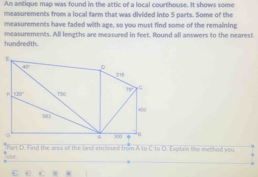 An antique map was found in the attic of a local courthouse. It shows some
measurements from a local farm that was divided into 5 parts. Some of the
measurements have faded with age, so you must find some of the remaining
measurements. All lengths are measured in feet. Round all answers to the nearest
hundredth.
Part D. Find the area of the land enclosed from A to C to D. Explain the method you
use.
: