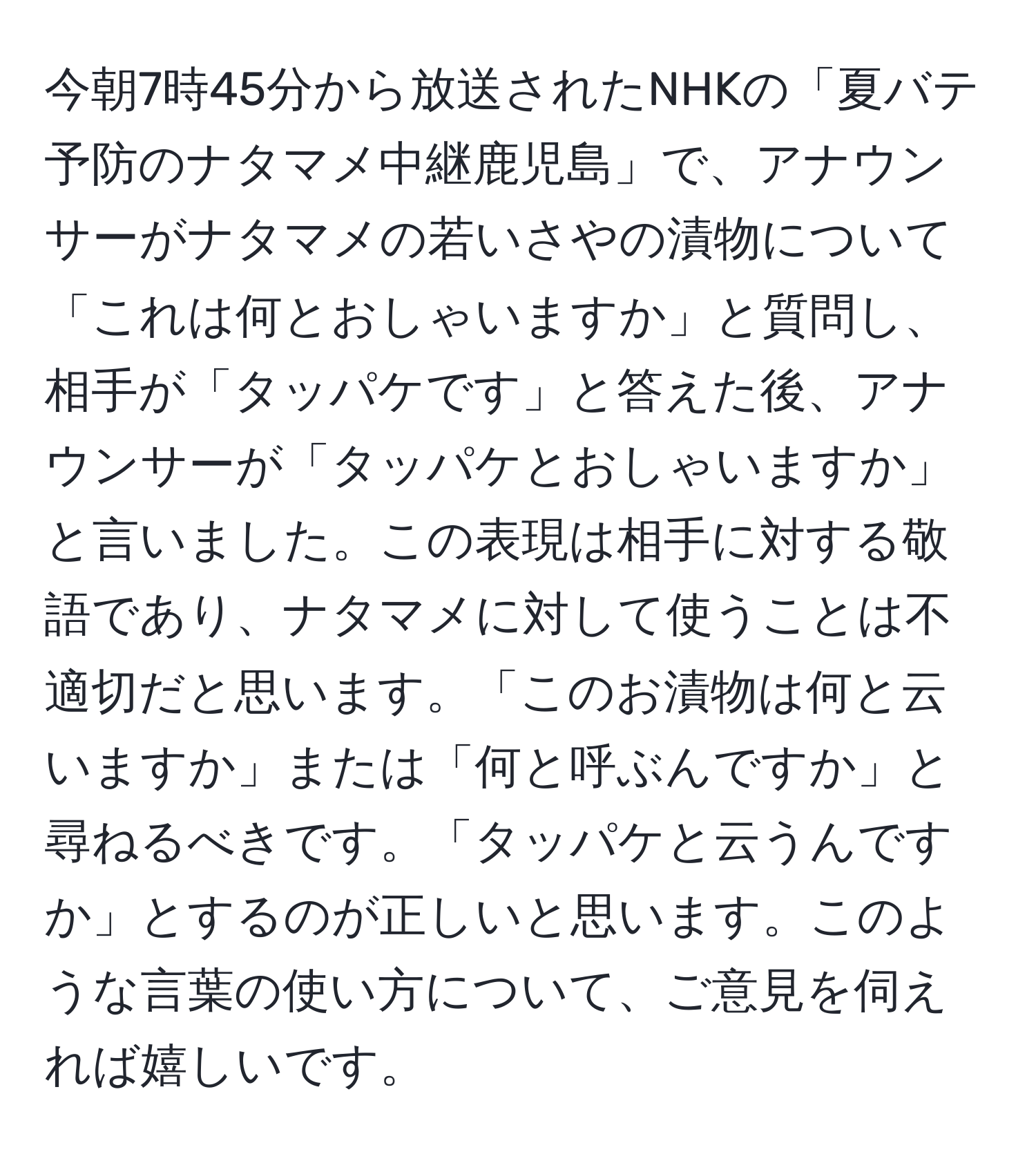 今朝7時45分から放送されたNHKの「夏バテ予防のナタマメ中継鹿児島」で、アナウンサーがナタマメの若いさやの漬物について「これは何とおしゃいますか」と質問し、相手が「タッパケです」と答えた後、アナウンサーが「タッパケとおしゃいますか」と言いました。この表現は相手に対する敬語であり、ナタマメに対して使うことは不適切だと思います。「このお漬物は何と云いますか」または「何と呼ぶんですか」と尋ねるべきです。「タッパケと云うんですか」とするのが正しいと思います。このような言葉の使い方について、ご意見を伺えれば嬉しいです。