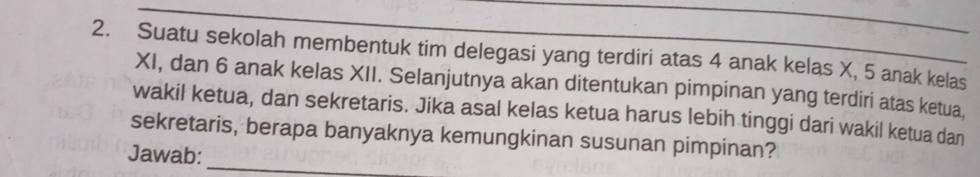 Suatu sekolah membentuk tim delegasi yang terdiri atas 4 anak kelas X, 5 anak kelas 
XI, dan 6 anak kelas XII. Selanjutnya akan ditentukan pimpinan yang terdiri atas ketua. 
wakil ketua, dan sekretaris. Jika asal kelas ketua harus lebih tinggi dari wakil ketua dan 
_ 
sekretaris, berapa banyaknya kemungkinan susunan pimpinan? 
Jawab: