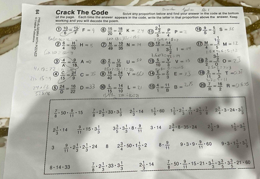 Crack The Code Solve any proportion below and find your answer in the code at the bottom
of the page. Each time the answer appears in the code, write the letter in that proportion above the answer. Keep
working and you will decode the poem.
①  10/6 = 15/F  F= ⑥  15/20 = 18/K  K= frac 2 1/2 5= p/4  P= ⑯  9/S = 5/2 S=

②  6/4 = H/10  H= ⑦  N/49 = 10/35  N= ⑫  12/1 =frac 143 1/2  |  M/4 =frac 1 1/2 5M=
17
0 - A= ⑧  2/1 = U/25  J= ⑬  5/10 = V/3  V= ⑱  3/2 =frac 3 1/2 0 O=
④  C/15 = 21/9  C= ⑨  16/40 = 24/Y  Y= ①4  E/5 = 2/3  E= ⑲  3/11 = T/3  T=
⑤  24/D = 16/22  D= ⑩  L/15 = 14/10  L= ⑮  4/1 = 11/B  B= ⑳  7/R = 16/2  R=
 7/8 · 50·  9/11 · 15  7/8 · 2 1/3 · 33· 3 1/3  2 1/3 · 14 1 1/5 · 60 1 1/5 · 2 1/3 ·  9/11 · 2 1/3 ·  7/8  2 3/4 · 3· 24· 3 1/3 
2 1/3 · 14  9/11 · 15· 3 1/3  3 3/5 · 3 1/3 · 8·  9/11  3· 14 2 3/4 · 8· 35· 24 2 1/3 · 9 1 1/5 · 3 1/3 
3  9/11 · 2 1/3 · 2 1/3 · 24 8 2 3/4 · 50· 1 1/5 · 2 8.  9/11  9· 3· 9·  9/11 · 60 . · 3· 1 1/2 · 3 1/3 
8· 14· 33  7/8 · 2 1/3 · 33· 3 1/3  2 1/3 · 14  7/8 · 50·  9/11 · 15· 21· 3 1/3 · 3 3/5 · 3 3/5 · 21· 60