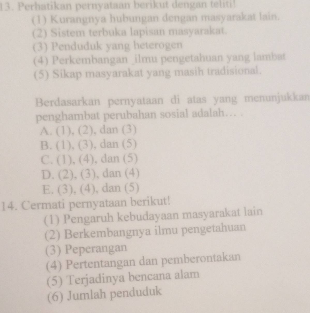 Perhatikan pernyataan berikut dengan teliti!
(1) Kurangnya hubungan dengan masyarakat lain.
(2) Sistem terbuka lapisan masyarakat.
(3) Penduduk yang heterogen
(4) Perkembangan _ilmu pengetahuan yang lambat
(5) Sikap masyarakat yang masih tradisional.
Berdasarkan pernyataan di atas yang menunjukkan
penghambat perubahan sosial adalah… .
A. (1), (2). , dan (3)
B. (1), (3) , dan (5)
C. (1), (4). , dan (5)
D. (2), (3), , dan (4)
E. (3), (4), , dan (5)
14. Cermati pernyataan berikut!
(1) Pengaruh kebudayaan masyarakat lain
(2) Berkembangnya ilmu pengetahuan
(3) Peperangan
(4) Pertentangan dan pemberontakan
(5) Terjadinya bencana alam
(6) Jumlah penduduk