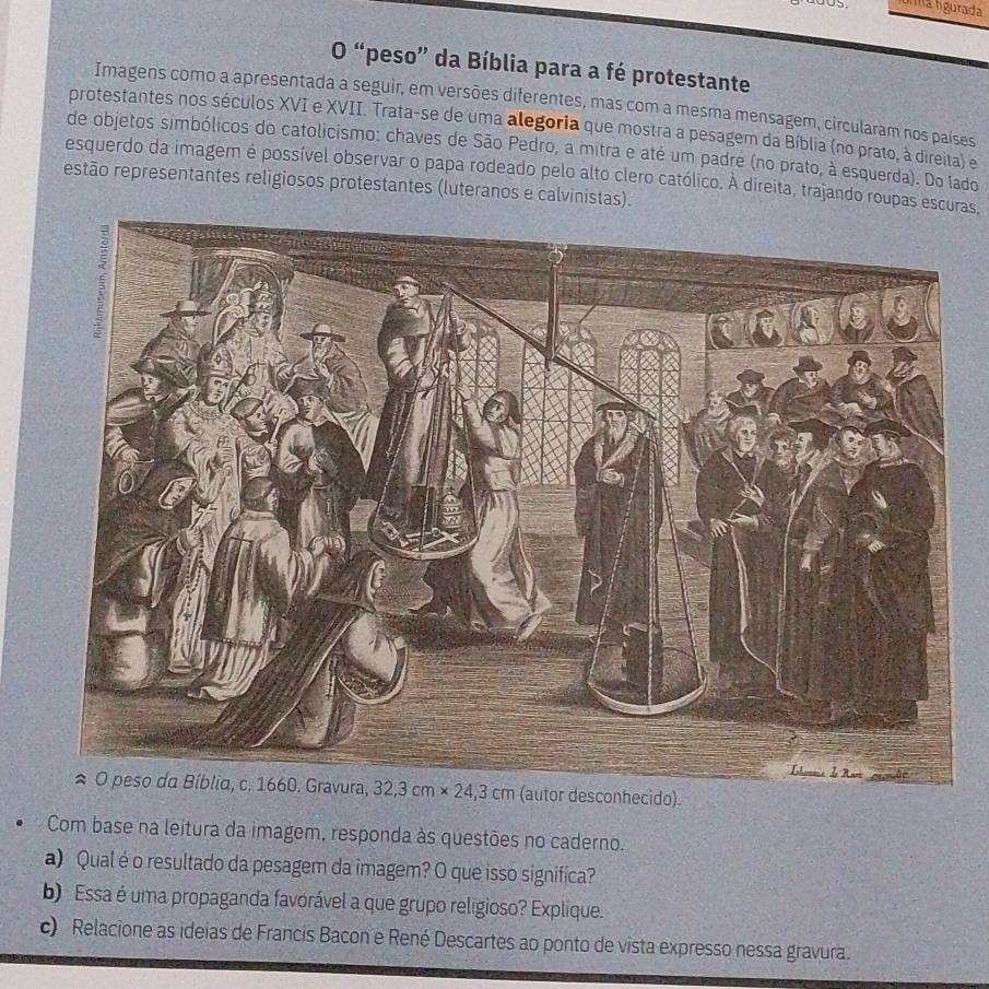 ma ligurada
O “peso” da Bíblia para a fé protestante
Imagens como a apresentada a seguir, em versões diferentes, mas com a mesma mensagem, circularam nos países
protestantes nos séculos XVI e XVII. Trata-se de uma alegoria que mostra a pesagem da Bíblia (no prato, à direita) e
de objetos simbólicos do catolicismo: chaves de São Pedro, a mitra e até um padre (no prato, à esquerda). Do lado
esquerdo da imagem é possível observar o papa rodeado pelo alto clero católico. A direita, trajando roupas escuras,
estão representantes religiosos protestantes (luteranos e calvinistas).
(autor desconhecido).
Com base na leitura da imagem, responda às questões no caderno.
a) Qual é o resultado da pesagem da imagem? O que isso significa?
b) Essa é uma propaganda favorável a que grupo religioso? Explique.
c) Relacione as ideias de Francis Bacon e René Descartes ao ponto de vista expresso nessa gravura.