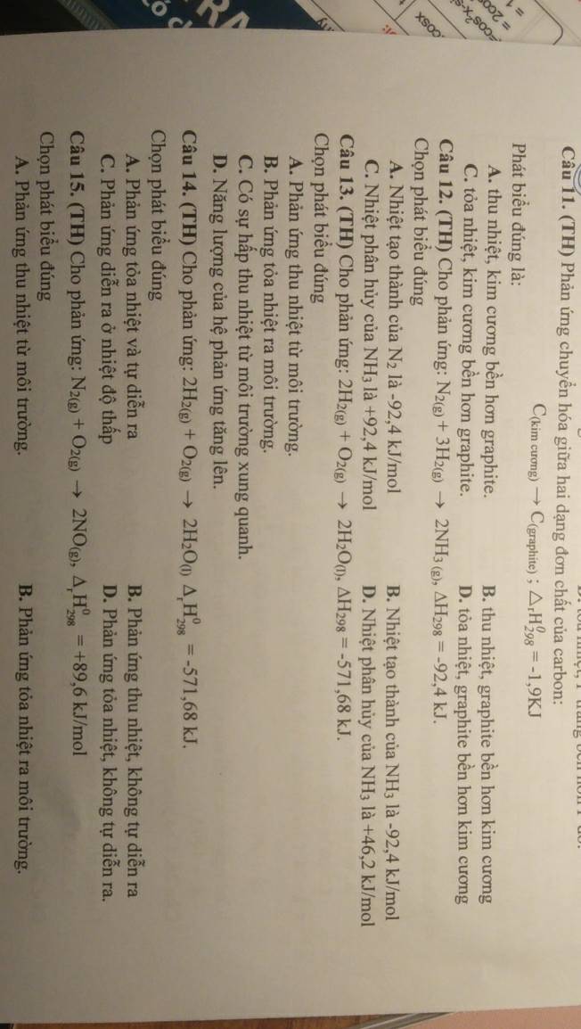 (TH) Phản ứng chuyển hóa giữa hai dạng đơn chất của carbon:
C(kim cương) → C(graphite) ； △ _rH_(298)^(θ)=-1,9KJ
=
Phát biểu đúng là:
=  =
X=SOO
A. thu nhiệt, kim cương bền hơn graphite. B. thu nhiệt, graphite bền hơn kim cương
C. tỏa nhiệt, kim cương bền hơn graphite. D. tỏa nhiệt, graphite bền hơn kim cương
xsoo
Câu 12. (TH) Cho phản ứng: N_2(g)+3H_2(g)to 2NH_3(g),△ H_298=-92,4kJ.
Chọn phát biểu đúng
A. Nhiệt tạo thành của N_2 là -92,4 kJ/mol B. Nhiệt tạo thành của NH_3 là -92,4 kJ/mol
C. Nhiệt phân hủy của NH_3la+92 ,4 kJ/mol D. Nhiệt phân hủy của NH_3la+46,2kJ/ mol
Câu 13. (TH) Cho phản ứng: 2H_2(g)+O_2(g)to 2H_2O_(l),△ H_298=-571,68kJ.
Chọn phát biểu đúng
A. Phản ứng thu nhiệt từ môi trường.
B. Phản ứng tỏa nhiệt ra môi trường.
C. Có sự hấp thu nhiệt từ môi trường xung quanh.
D. Năng lượng của hệ phản ứng tăng lên.
Câu 14. (TH) Cho phản ứng: 2H_2(g)+O_2(g)to 2H_2O_(l)△ _rH_(298)^0=-571,68kJ.
Chọn phát biểu đúng
A. Phản ứng tỏa nhiệt và tự diễn ra B. Phản ứng thu nhiệt, không tự diễn ra
C. Phản ứng diễn ra ở nhiệt độ thấp D. Phản ứng tỏa nhiệt, không tự diễn ra.
Câu 15. (TH) Cho phản ứng: N_2(g)+O_2(g)to 2NO_(g),△ _rH_(298)^o=+89,6kJ/mol
Chọn phát biểu đúng
A. Phản ứng thu nhiệt từ môi trường. B. Phản ứng tỏa nhiệt ra môi trường.