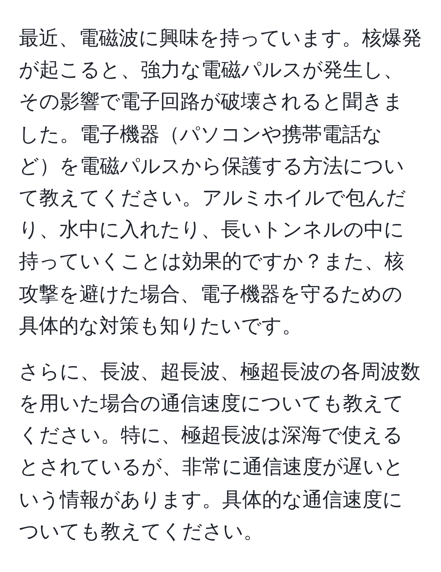 最近、電磁波に興味を持っています。核爆発が起こると、強力な電磁パルスが発生し、その影響で電子回路が破壊されると聞きました。電子機器パソコンや携帯電話などを電磁パルスから保護する方法について教えてください。アルミホイルで包んだり、水中に入れたり、長いトンネルの中に持っていくことは効果的ですか？また、核攻撃を避けた場合、電子機器を守るための具体的な対策も知りたいです。

さらに、長波、超長波、極超長波の各周波数を用いた場合の通信速度についても教えてください。特に、極超長波は深海で使えるとされているが、非常に通信速度が遅いという情報があります。具体的な通信速度についても教えてください。