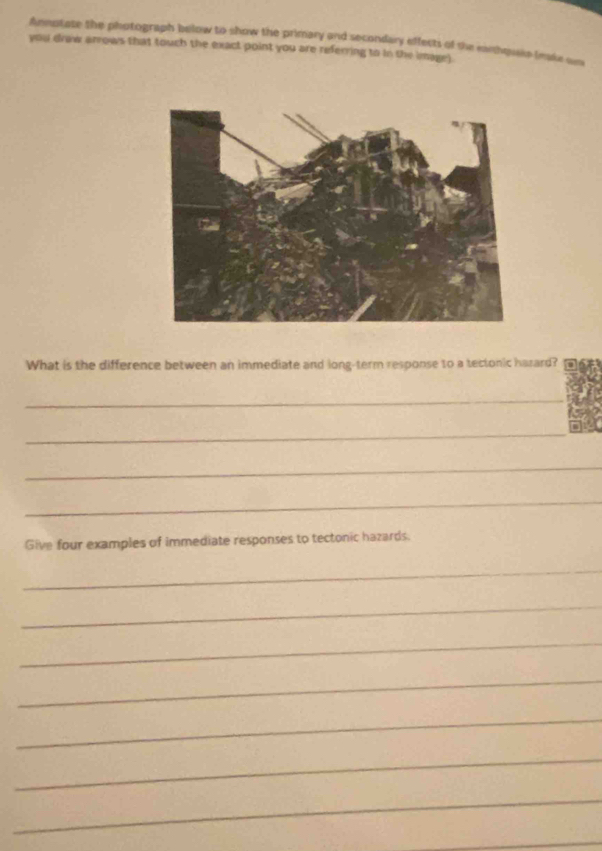 Annotate the photograph below to show the primary and secondary effects of the earthquaks tmake sun 
you draw arrows that touch the exact point you are referring to in the image) 
What is the difference between an immediate and long-term response to a tectonic harard? 
_ 
_ 
_ 
_ 
Give four examples of immediate responses to tectonic hazards. 
_ 
_ 
_ 
_ 
_ 
_ 
_ 
_